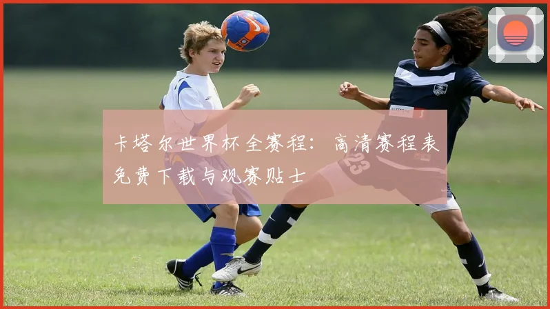 卡塔尔世界杯全赛程：高清赛程表免费下载与观赛贴士