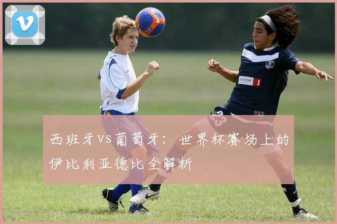 西班牙vs葡萄牙：世界杯赛场上的伊比利亚德比全解析
