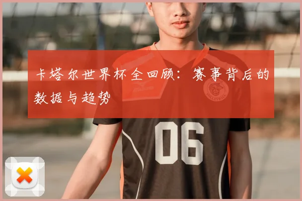 卡塔尔世界杯全回顾：赛事背后的数据与趋势