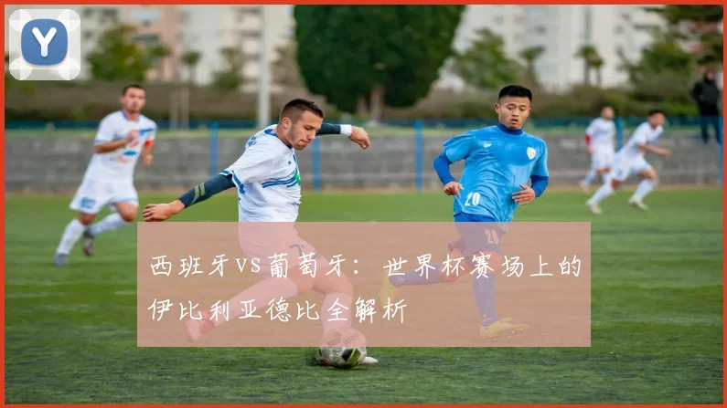 西班牙vs葡萄牙：世界杯赛场上的伊比利亚德比全解析