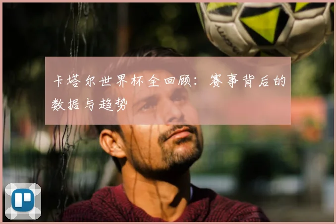 卡塔尔世界杯全回顾：赛事背后的数据与趋势