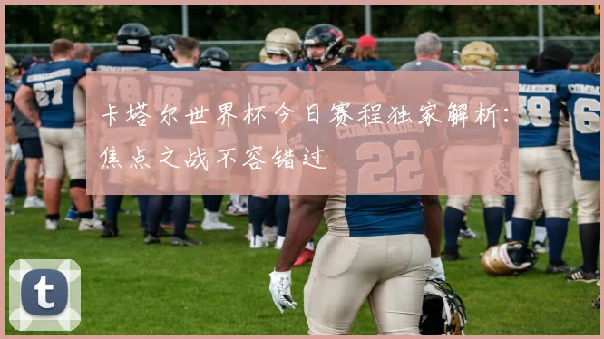 卡塔尔世界杯今日赛程独家解析：焦点之战不容错过