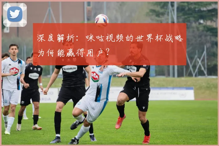 深度解析:咪咕视频的世界杯战略为何能赢得用户?