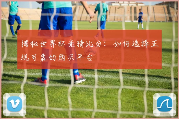 揭秘世界杯竞猜比分：如何选择正规可靠的购买平台