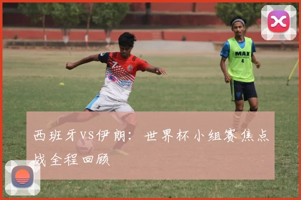 西班牙vs伊朗：世界杯小组赛焦点战全程回顾