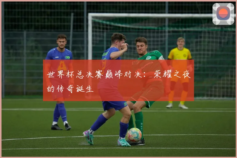 世界杯总决赛巅峰对决：荣耀之夜的传奇诞生