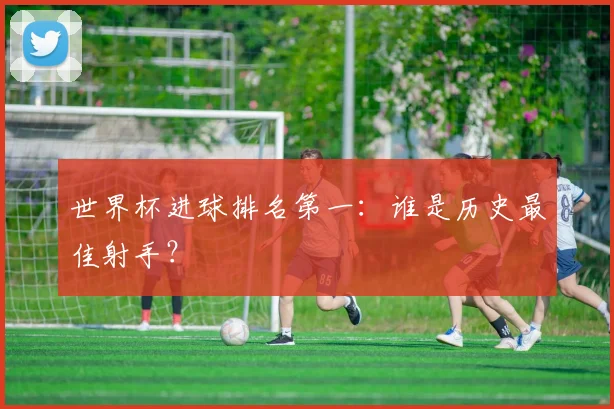 世界杯进球排名第一：谁是历史最佳射手？