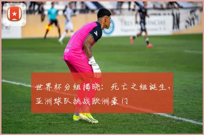 世界杯分组揭晓：死亡之组诞生，亚洲球队挑战欧洲豪门